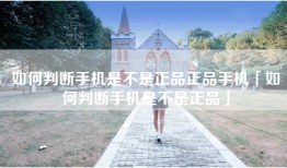 如何判断手机是不是正品正品手机「如何判断手机是不是正品」