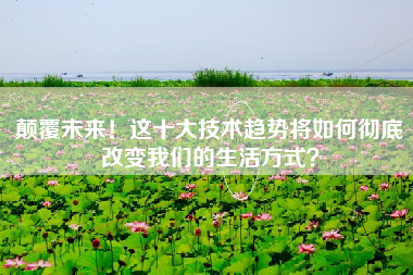 颠覆未来！这十大技术趋势将如何彻底改变我们的生活方式？