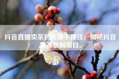 抖音直播卖茶到底赚不赚钱；揭秘抖音卖茶暴利项目。