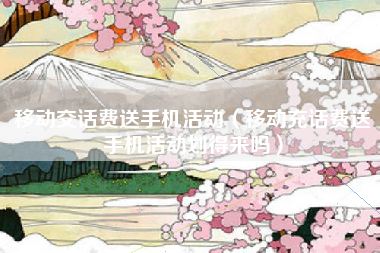 移动交话费送手机活动（移动充话费送手机活动划得来吗）