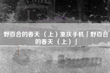 野百合的春天 （上）重庆手机「野百合的春天 （上）」