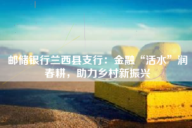 邮储银行兰西县支行：金融“活水”润春耕，助力乡村新振兴